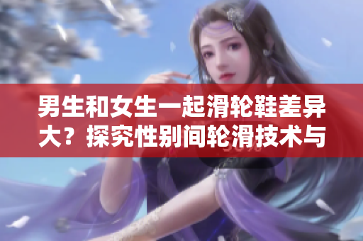 男生和女生一起滑輪鞋差異大？探究性別間輪滑技術(shù)與風(fēng)格的差異
