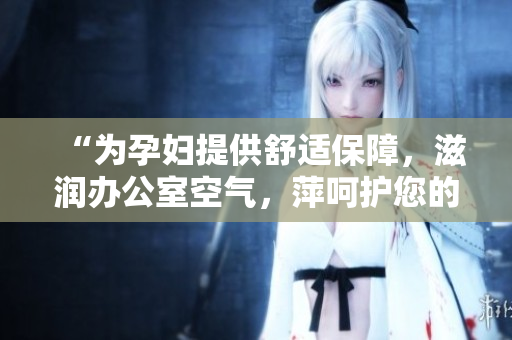 “為孕婦提供舒適保障，滋潤(rùn)辦公室空氣，萍呵護(hù)您的健康”