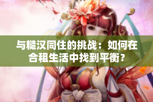 與糙漢同住的挑戰(zhàn)：如何在合租生活中找到平衡？