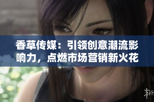 香草傳媒：引領(lǐng)創(chuàng)意潮流影響力，點(diǎn)燃市場(chǎng)營(yíng)銷新火花