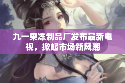 九一果凍制品廠發(fā)布最新電視，掀起市場新風(fēng)潮
