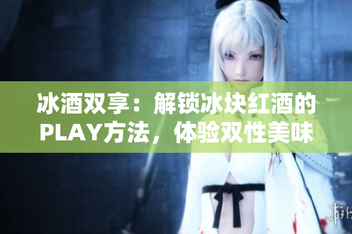 冰酒雙享：解鎖冰塊紅酒的PLAY方法，體驗雙性美味！