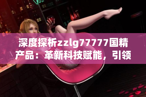 深度探析zzlg77777國精產(chǎn)品：革新科技賦能，引領行業(yè)新風向