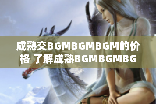 成熟交BGMBGMBGM的價(jià)格 了解成熟BGMBGMBGM的市場(chǎng)行情
