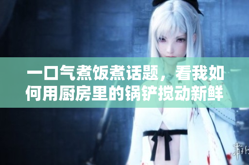 一口氣煮飯煮話題，看我如何用廚房里的鍋鏟攪動(dòng)新鮮想法
