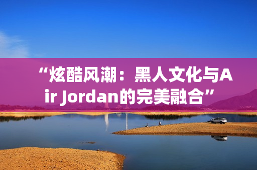 “炫酷風(fēng)潮：黑人文化與Air Jordan的完美融合”