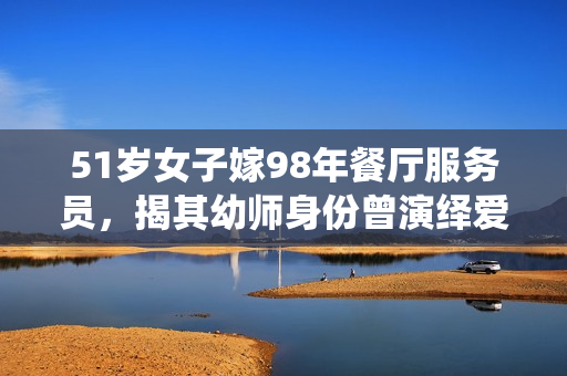 51歲女子嫁98年餐廳服務(wù)員，揭其幼師身份曾演繹愛(ài)情故事