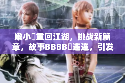嫩小槡重回江湖，挑戰(zhàn)新篇章，故事BBBB槡連連，引發(fā)無(wú)限思考