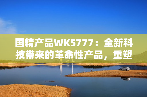 國(guó)精產(chǎn)品WK5777：全新科技帶來(lái)的革命性產(chǎn)品，重塑您的生活體驗(yàn)！