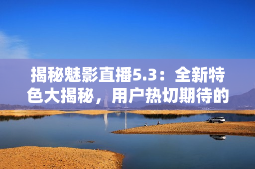 揭秘魅影直播5.3：全新特色大揭秘，用戶熱切期待的功能全都有！