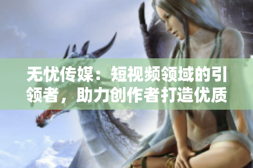 無憂傳媒：短視頻領(lǐng)域的引領(lǐng)者，助力創(chuàng)作者打造優(yōu)質(zhì)內(nèi)容