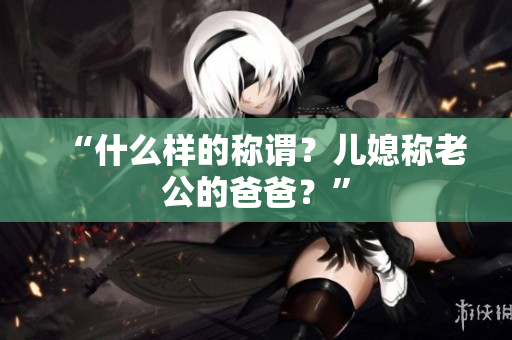 “什么樣的稱謂？兒媳稱老公的爸爸？”