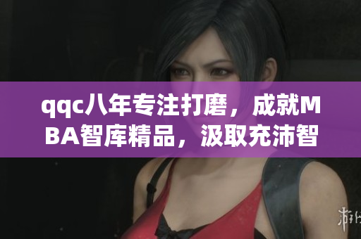 qqc八年專注打磨，成就MBA智庫精品，汲取充沛智慧