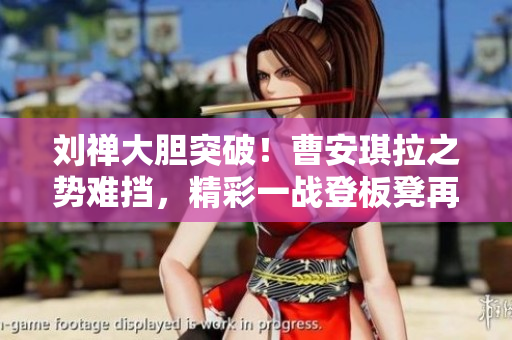 劉禪大膽突破！曹安琪拉之勢難擋，精彩一戰(zhàn)登板凳再現(xiàn)經(jīng)典