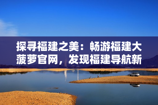 探尋福建之美：暢游福建大菠蘿官網(wǎng)，發(fā)現(xiàn)福建導(dǎo)航新樂(lè)趣
