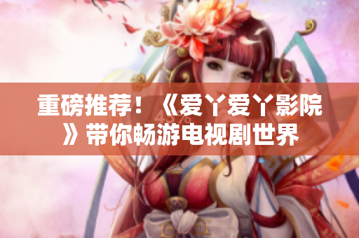 重磅推薦！《愛丫愛丫影院》帶你暢游電視劇世界