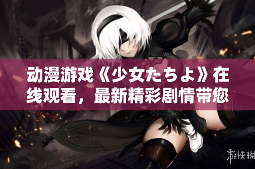 動漫游戲《少女たちよ》在線觀看，最新精彩劇情帶您體驗。