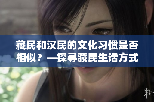 藏民和漢民的文化習(xí)慣是否相似？—探尋藏民生活方式與漢民的異同