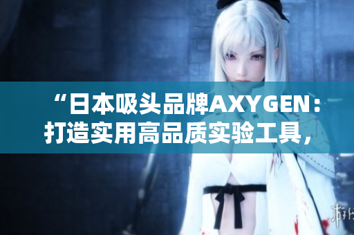 “日本吸頭品牌AXYGEN：打造實用高品質(zhì)實驗工具，助力科研創(chuàng)新”