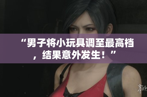“男子將小玩具調(diào)至最高檔，結(jié)果意外發(fā)生！”