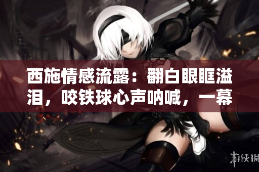 西施情感流露：翻白眼眶溢淚，咬鐵球心聲吶喊，一幕淚痕獨特深情。