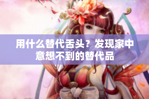 用什么替代舌頭？發(fā)現(xiàn)家中意想不到的替代品