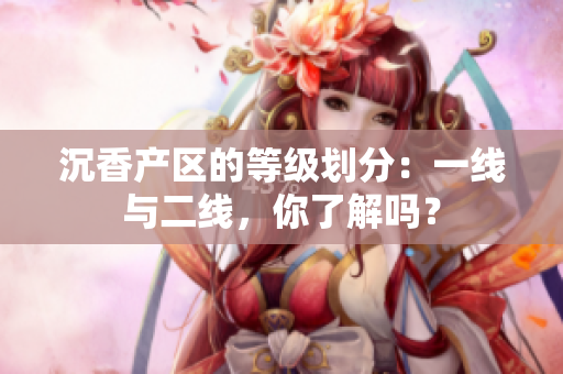 沉香產(chǎn)區(qū)的等級劃分：一線與二線，你了解嗎？