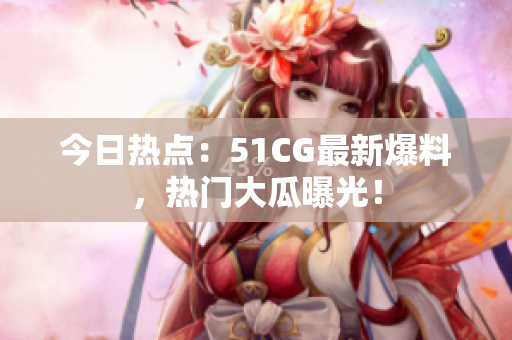 今日熱點(diǎn)：51CG最新爆料，熱門大瓜曝光！