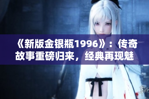 《新版金銀瓶1996》：傳奇故事重磅歸來，經(jīng)典再現(xiàn)魅力盛世