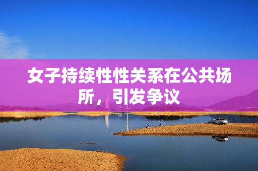 女子持續(xù)性性關系在公共場所，引發(fā)爭議