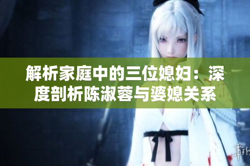 解析家庭中的三位媳婦：深度剖析陳淑蓉與婆媳關(guān)系
