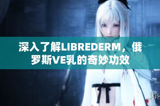 深入了解LIBREDERM，俄羅斯VE乳的奇妙功效