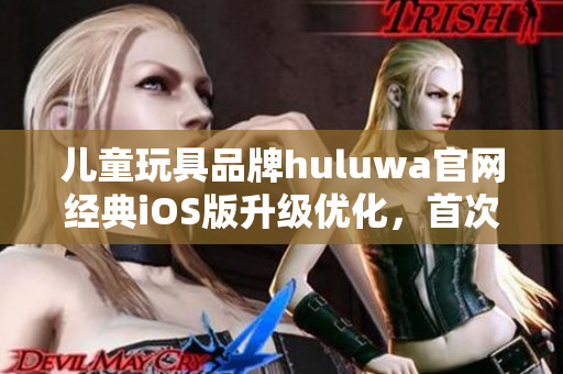 兒童玩具品牌huluwa官網(wǎng)經(jīng)典iOS版升級優(yōu)化，首次體驗(yàn)全新界面功能