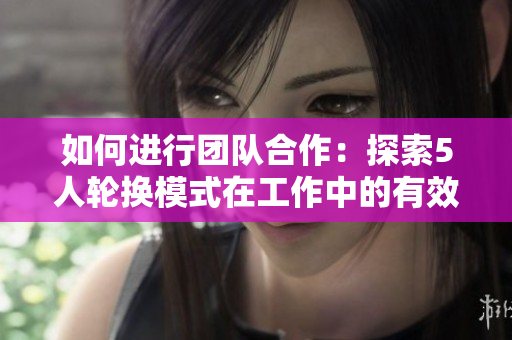 如何進(jìn)行團(tuán)隊(duì)合作：探索5人輪換模式在工作中的有效應(yīng)用