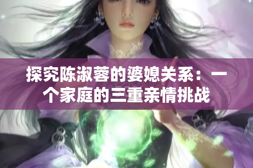 探究陳淑蓉的婆媳關系：一個家庭的三重親情挑戰(zhàn)