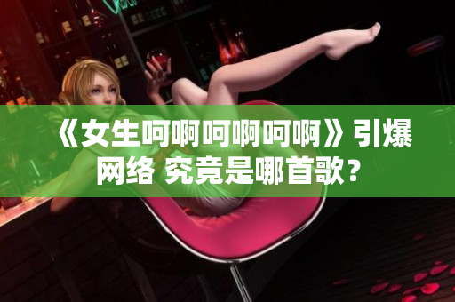 《女生呵啊呵啊呵啊》引爆網(wǎng)絡(luò) 究竟是哪首歌？