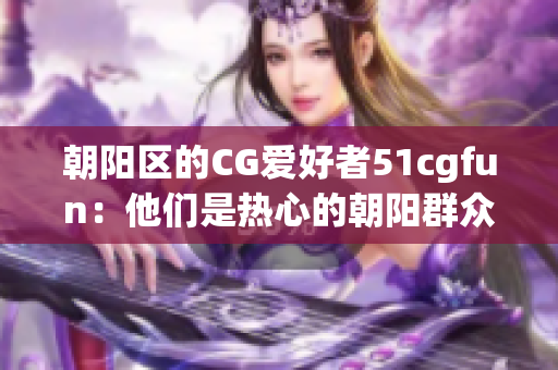 朝陽區(qū)的CG愛好者51cgfun：他們是熱心的朝陽群眾