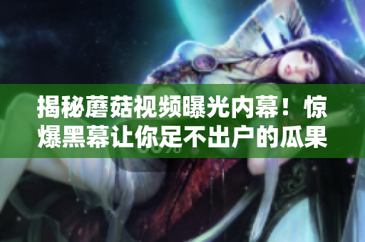 揭秘蘑菇視頻曝光內(nèi)幕！驚爆黑幕讓你足不出戶的瓜果盛宴