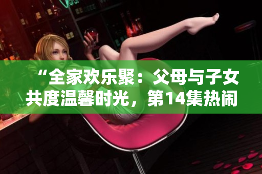“全家歡樂聚：父母與子女共度溫馨時光，第14集熱鬧登場！”