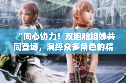 “同心協(xié)力！雙胞胎姐妹共同登場(chǎng)，演繹眾多角色的精彩故事”