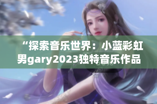 “探索音樂世界：小藍彩虹男g(shù)ary2023獨特音樂作品引發(fā)熱議”