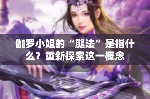 伽羅小姐的“腿法”是指什么？重新探索這一概念