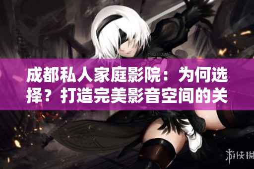 成都私人家庭影院：為何選擇？打造完美影音空間的關(guān)鍵因素