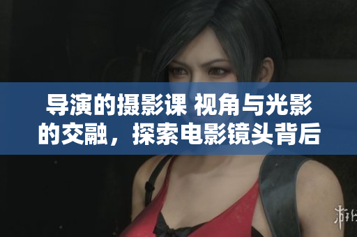 導(dǎo)演的攝影課 視角與光影的交融，探索電影鏡頭背后的藝術(shù)奧秘