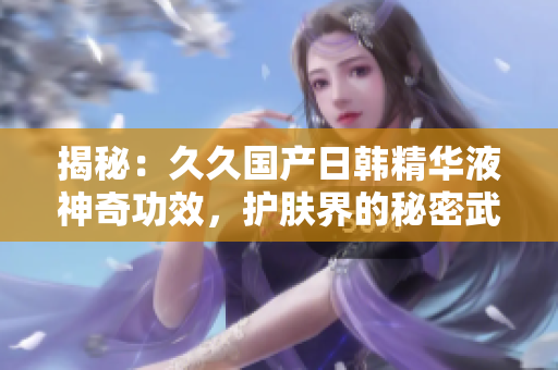 揭秘：久久國產(chǎn)日韓精華液神奇功效，護(hù)膚界的秘密武器