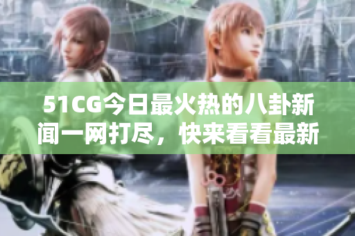 51CG今日最火熱的八卦新聞一網(wǎng)打盡，快來看看最新熱點，盡在大瓜必看！