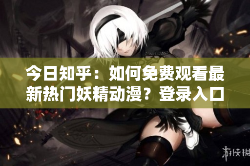 今日知乎：如何免費觀看最新熱門妖精動漫？登錄入口及相關資訊分享