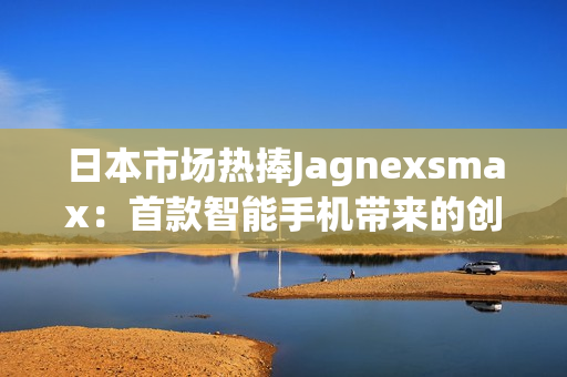 日本市場熱捧Jagnexsmax：首款智能手機帶來的創(chuàng)新與體驗