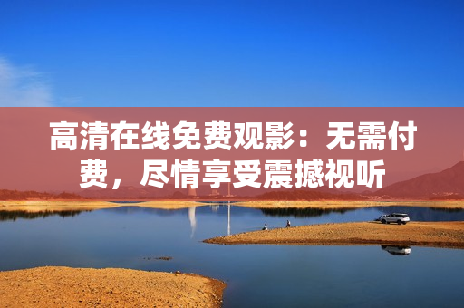 高清在線免費觀影：無需付費，盡情享受震撼視聽