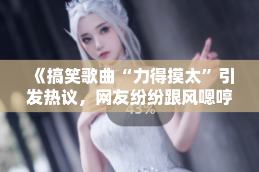 《搞笑歌曲“力得摸太”引發(fā)熱議，網(wǎng)友紛紛跟風嗯哼》